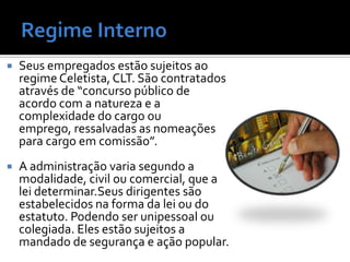    Seus empregados estão sujeitos ao
    regime Celetista, CLT. São contratados
    através de “concurso público de
    acordo com a natureza e a
    complexidade do cargo ou
    emprego, ressalvadas as nomeações
    para cargo em comissão”.
   A administração varia segundo a
    modalidade, civil ou comercial, que a
    lei determinar.Seus dirigentes são
    estabelecidos na forma da lei ou do
    estatuto. Podendo ser unipessoal ou
    colegiada. Eles estão sujeitos a
    mandado de segurança e ação popular.
 