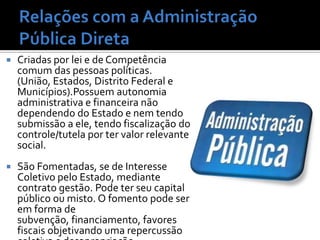    Criadas por lei e de Competência
    comum das pessoas políticas.
    (União, Estados, Distrito Federal e
    Municípios).Possuem autonomia
    administrativa e financeira não
    dependendo do Estado e nem tendo
    submissão a ele, tendo fiscalização do
    controle/tutela por ter valor relevante
    social.
   São Fomentadas, se de Interesse
    Coletivo pelo Estado, mediante
    contrato gestão. Pode ter seu capital
    público ou misto. O fomento pode ser
    em forma de
    subvenção, financiamento, favores
    fiscais objetivando uma repercussão
 