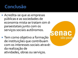    Acredita-se que as empresas
    públicas e as sociedades de
    economia mista se tratam sim de
    paraestatais junto com os
    serviços sociais autônomos.

   Tem como objetivo a formação
    de instituições que contribuam
    com os interesses sociais através
    da realização de
    atividades, obras ou serviços.
 