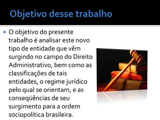    O objetivo do presente
    trabalho é analisar este novo
    tipo de entidade que vêm
    surgindo no campo do Direito
    Administrativo, bem como as
    classificações de tais
    entidades, o regime jurídico
    pelo qual se orientam, e as
    conseqüências de seu
    surgimento para a ordem
    sociopolítica brasileira.
 