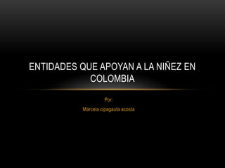 ENTIDADES QUE APOYAN A LA NIÑEZ EN
            COLOMBIA
                    Por:
          Marcela cipagauta acosta
 