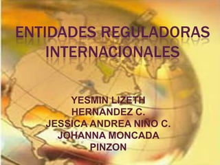 ENTIDADES REGULADORAS
    INTERNACIONALES

       YESMIN LIZETH
       HERNANDEZ C.
   JESSICA ANDREA NIÑO C.
     JOHANNA MONCADA
           PINZON
 