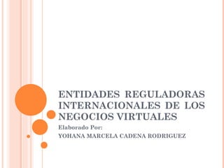 ENTIDADES REGULADORAS INTERNACIONALES DE LOS NEGOCIOS VIRTUALES  Elaborado Por: YOHANA MARCELA CADENA RODRIGUEZ 