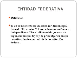 ENTIDAD FEDERATIVA
Definición
Es un componente de un orden jurídico integral
llamado “Federación”, libre, soberano, autónomo e
independiente. Tiene la libertad de gobernarse
según sus propias leyes y de promulgar su propia
constitución sin contradecir la Constitución
Federal.
 