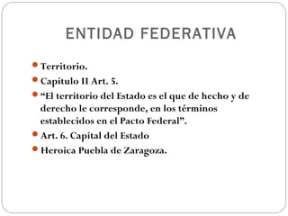 ENTIDAD FEDERATIVA
Territorio.
Capitulo II Art. 5.
“El territorio del Estado es el que de hecho y de
derecho le corresponde, en los términos
establecidos en el Pacto Federal”.
Art. 6. Capital del Estado
Heroica Puebla de Zaragoza.
 
