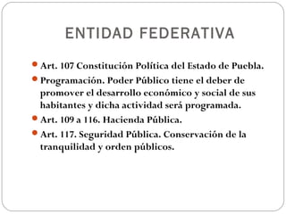 ENTIDAD FEDERATIVA
Art. 107 Constitución Política del Estado de Puebla.
Programación. Poder Público tiene el deber de
promover el desarrollo económico y social de sus
habitantes y dicha actividad será programada.
Art. 109 a 116. Hacienda Pública.
Art. 117. Seguridad Pública. Conservación de la
tranquilidad y orden públicos.
 