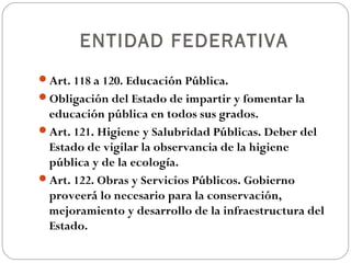 ENTIDAD FEDERATIVA
Art. 118 a 120. Educación Pública.
Obligación del Estado de impartir y fomentar la
educación pública en todos sus grados.
Art. 121. Higiene y Salubridad Públicas. Deber del
Estado de vigilar la observancia de la higiene
pública y de la ecología.
Art. 122. Obras y Servicios Públicos. Gobierno
proveerá lo necesario para la conservación,
mejoramiento y desarrollo de la infraestructura del
Estado.
 