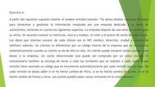 Ejercicio 4:
A partir del siguiente supuesto diseñar el modelo entidad-relación: “Se desea diseñar una base de datos
para almacenar y gestionar la información empleada por una empresa dedicada a la venta de
automóviles, teniendo en cuenta los siguientes aspectos: La empresa dispone de una serie de coches para
su venta. Se necesita conocer la matrícula, marca y modelo, el color y el precio de venta de cada coche.
Los datos que interesa conocer de cada cliente son el NIF, nombre, dirección, ciudad y número de
teléfono: además, los clientes se diferencian por un código interno de la empresa que se incrementa
automáticamente cuando un cliente se da de alta en ella. Un cliente puede comprar tantos coches como
desee a la empresa. Un coche determinado solo puede ser comprado por un único cliente. El
concesionario también se encarga de llevar a cabo las revisiones que se realizan a cada coche. Cada
revisión tiene asociado un código que se incrementa automáticamente por cada revisión que se haga. De
cada revisión se desea saber si se ha hecho cambio de filtro, si se ha hecho cambio de aceite, si se ha
hecho cambio de frenos u otros. Los coches pueden pasar varias revisiones en el concesionario”.
 