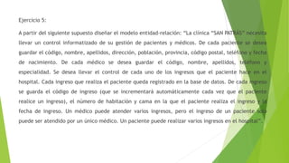Ejercicio 5:
A partir del siguiente supuesto diseñar el modelo entidad-relación: “La clínica “SAN PATRÁS” necesita
llevar un control informatizado de su gestión de pacientes y médicos. De cada paciente se desea
guardar el código, nombre, apellidos, dirección, población, provincia, código postal, teléfono y fecha
de nacimiento. De cada médico se desea guardar el código, nombre, apellidos, teléfono y
especialidad. Se desea llevar el control de cada uno de los ingresos que el paciente hace en el
hospital. Cada ingreso que realiza el paciente queda registrado en la base de datos. De cada ingreso
se guarda el código de ingreso (que se incrementará automáticamente cada vez que el paciente
realice un ingreso), el número de habitación y cama en la que el paciente realiza el ingreso y la
fecha de ingreso. Un médico puede atender varios ingresos, pero el ingreso de un paciente solo
puede ser atendido por un único médico. Un paciente puede realizar varios ingresos en el hospital”.
 