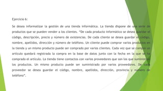 Ejercicio 6:
Se desea informatizar la gestión de una tienda informática. La tienda dispone de una serie de
productos que se pueden vender a los clientes. “De cada producto informático se desea guardar el
código, descripción, precio y número de existencias. De cada cliente se desea guardar el código,
nombre, apellidos, dirección y número de teléfono. Un cliente puede comprar varios productos en
la tienda y un mismo producto puede ser comprado por varios clientes. Cada vez que se compre un
artículo quedará registrada la compra en la base de datos junto con la fecha en la que se ha
comprado el artículo. La tienda tiene contactos con varios proveedores que son los que suministran
los productos. Un mismo producto puede ser suministrado por varios proveedores. De cada
proveedor se desea guardar el código, nombre, apellidos, dirección, provincia y número de
teléfono”.
 