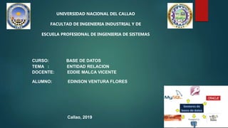 UNIVERSIDAD NACIONAL DEL CALLAO
FACULTAD DE INGENIERIA INDUSTRIAL Y DE
ESCUELA PROFESIONAL DE INGENIERIA DE SISTEMAS
CURSO: BASE DE DATOS
TEMA : ENTIDAD RELACION
DOCENTE: EDDIE MALCA VICENTE
ALUMNO: EDINSON VENTURA FLORES
Callao, 2019
 