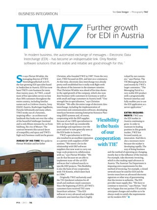 Text Cees Steijger ~ Photography TWZ
  BUSINESS INTEGRATION



                                                                           Further growth
                                                                           for EDI in Austria

       ‘In modern business, the automated exchange of messages – Electronic Data
       Interchange (EDI) – has become an indispensable link. Only flexible
       software solutions that are stable and reliable are good enough for this.´




S
       o says Florian Winkler, the         Christian, who founded TWZ in 1987. From the very                         valued by our custom-
       managing director of TWZ            start, TWZ focused on EDI, and later on e-commerce.                       ers,” says Florian. The
       Vertriebsgesellschaft m.b.H,        At that time, electronic data interchange was already                     TIE Messaging Portal is
the fast-growing EDI specialist based      pretty well established but it really took flight with                    used mostly by TWZ’s
in Seekirchen in Austria. EDI has now      the advent of the Internet in the nineteen-nineties.                      larger customers. “The
been TWZ’s core business for more          That Christian Winkler was ahead of his time shows                        Messaging Portal is a
than twenty years. At TWZ, a small         in the rapid growth of the company, which also now                        very stable EDI product
team of five specialists serves no less    does business with customers in Germany as well as                        with a programmable
than 300 customers throughout the          with small and large customers in Austria itself. “Our                    browser interface and
entire country, including familiar         strength lies in specialisation,” says Christian                          fully enables you to use
names such as Unilever Austria, Sony       Winkler. “We offer the entire range of electronic data                    the EDI application as a
DADC Austria, Boehringer Ingelheim,        interchange, including the implementation of                              server application.”
Porsche Infromatik and many others.        conversion and communication software, developing
TWZ works out of a futuristic,             interfaces between existing Enterprise Resource Plan-                     Extra require-
inspiring office - an architectural        ning (ERP) systems and, of course,                                        ments TWZ sees

                                                                                     ‘Flexibility
landmark that looks out over the valley    cooperating with the ERP supplier.                                        the EDI market in
of the beautiful Salzburger Seenland       Because of our 100% specialisation in                                     Austria continuing to
and is only fifteen minutes by car from    EDI, we have built up considerable                                        grow. In order to
Salzburg, the city of Mozart. The          knowledge and experience over the         is the basis                    maintain its leading
contrast between this natural decor        years and we’re now generally seen as                                     position in this growth
of tranquillity and space and TWZ’s
high-tech business could not be greater.
                                           the EDI leader in Austria.”
                                               TWZ’s specialisation in EDI has
                                                                                        of our                       market, TWZ has
                                                                                                                     focused mainly on

Ahead of his time We spoke to
                                           also resulted in an excellent reputation
                                           as a partner with suppliers of ERP
                                                                                    cooperation                      innovation. And this is
                                                                                                                     also a necessary move
Florian Winkler and his father             systems. “We invest a lot in the
                                           relationship with ERP software
                                                                                      with TIE’                      because the market is
                                                                                                                     developing rapidly. The
                                           suppliers that now want to carry out                                      way of doing business
                                           large-scale projects in collaboration                  and the method of operating are changing,
                                           with us,” says Florian Winkler. “We                    mostly due to the influence of the Internet.
                                           can do that because we are able to                     For example, take electronic invoicing,
                                           implement state-of-the-art EDI                         which is also making rapid advances in
                                           software that’s tailored exactly to                    Austria. The Austrian Tax Department is
                                           specific ERP projects. This flexibility                imposing extra requirements for this
                                           is also the basis of our cooperation                   method of invoicing. For example, a closed
                                           with TIE Kinetix, which dates back                     network must be used for EDI and the
                                           to 1994.”                                              invoice must have an advanced electronic
                                               Originally TWZ exclusively used                    signature or other way of guaranteeing
                                           the TIE Quickstart solution for all                    that the invoice is authentic. The EDI
                                           small and medium-sized customers.                      provider must supply this. “We have to
                                           Since the beginning of 2010, all TWZ’s                 continue to innovate,” says Florian. “And
                                           customers have received TIE’s new                      we’re happy that our partner TIE actively
                                           SmartStart solution. “This EDI                         anticipates changes and enables us to be
                                           software is very advanced and provides                 always ready to satisfy the requirements
                                           a fantastic user interface that is highly              set for modern EDI.”

P14 ~ 2011 ~ TIE
 