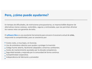 Pero, ¿cómo puede ayudarme?
En tiempos de dificultades, de restricciones presupuestarias, es imprescindible disponer de
alternativas menos costosas, sostenibles, seguras y contrastadas, que nos permitan afrontar
los nuevos retos con garantías de éxito.
El software libre es una excelente herramienta para encarar el escenario actual de crisis,
mejorando la competitividad, pues se caracteriza por:
Costes nulos, o muy bajos, en licencias.
Uso de estándares abiertos que ayudan a proteger la inversión
Código fuente abierto, fácilmente adaptable a entornos cambiantes.
Costes de mantenimiento ajustados por la elevada competencia.
Seguridad testada y mejorada por la comunidad de forma continua.
Competitividad cooperativa.
Independencia de fabricante y proveedor
 