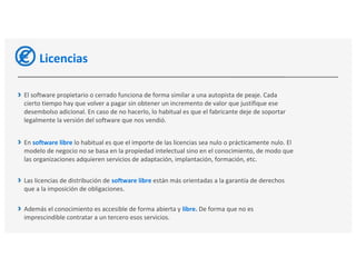 Licencias
El software propietario o cerrado funciona de forma similar a una autopista de peaje. Cada
cierto tiempo hay que volver a pagar sin obtener un incremento de valor que justifique ese
desembolso adicional. En caso de no hacerlo, lo habitual es que el fabricante deje de soportar
legalmente la versión del software que nos vendió.
En software libre lo habitual es que el importe de las licencias sea nulo o prácticamente nulo. El
modelo de negocio no se basa en la propiedad intelectual sino en el conocimiento, de modo que
las organizaciones adquieren servicios de adaptación, implantación, formación, etc.
Las licencias de distribución de software libre están más orientadas a la garantía de derechos
que a la imposición de obligaciones.
Además el conocimiento es accesible de forma abierta y libre. De forma que no es
imprescindible contratar a un tercero esos servicios.
 
