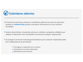 Estándares abiertos
El hecho de sustentarse siempre en estándares abiertos hace que las soluciones
basadas en software libre puedan interoperar fácilmente con otros sistemas
heredados.
Pueden desarrollarse, sin grandes esfuerzos, módulos o programas añadidos que
adapten la aplicación a las necesidades concretas de cualquier organización.
Se protege la inversión realizada garantizándose que la solución implantada podrá
(con independencia de proveedor):
Corregirse o mejorarse en un futuro
Conectarse con otras soluciones
Mantenerse por terceros
 