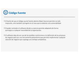 Código fuente
El hecho de que el código sea de fuente abierta (Open Source) permite no solo
mejorarlo, sino también corregirlo en el caso que se detecte una vulnerabilidad.
El poder controlar el software desde su esencia permite adaptarlo de forma
quirúrgica a cualquier necesidad de la organización.
El software deja de ser una de las posibles restricciones a la definición de los procesos
de negocio para ser una herramienta potentísima que permite implementar cualquier
solución de negocio que suponga una ventaja competitiva.
 