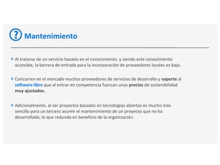 Mantenimiento
Al tratarse de un servicio basado en el conocimiento, y siendo este conocimiento
accesible, la barrera de entrada para la incorporación de proveedores locales es baja.
Concurren en el mercado muchos proveedores de servicios de desarrollo y soporte al
software libre que al entrar en competencia fuerzan unos precios de sostenibilidad
muy ajustados.
Adicionalmente, al ser proyectos basados en tecnologías abiertas es mucho más
sencillo para un tercero asumir el mantenimiento de un proyecto que no ha
desarrollado, lo que redunda en beneficio de la organización.
 