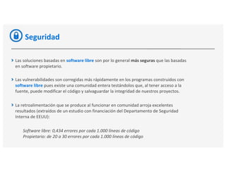 Seguridad
Las soluciones basadas en software libre son por lo general más seguras que las basadas
en software propietario.
Las vulnerabilidades son corregidas más rápidamente en los programas construidos con
software libre pues existe una comunidad entera testándolos que, al tener acceso a la
fuente, puede modificar el código y salvaguardar la integridad de nuestros proyectos.
La retroalimentación que se produce al funcionar en comunidad arroja excelentes
resultados (extraídos de un estudio con financiación del Departamento de Seguridad
Interna de EEUU):
Software libre: 0,434 errores por cada 1.000 líneas de código
Propietario: de 20 a 30 errores por cada 1.000 líneas de código
 