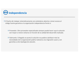 Independencia
El hecho de trabajar sistemáticamente con estándares abiertos y tener acceso al
código fuente garantiza a la organización independencia frente a:
Proveedor. Otro proveedor especializado siempre puede hacer suya la solución
con mayor o menor esfuerzo en función de la calidad del desarrollo realizado.
Fabricante. Si llegado un punto la solución no pudiera satisfacer más las
necesidades de la organización podría realizarse una migración suave y con
garantías a otra tipología de solución.
 
