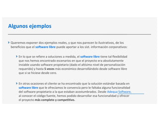 Algunos ejemplos
Queremos exponer dos ejemplos reales, y que nos parecen lo ilustrativos, de los
beneficios que el software libre puede aportar a los sist. información corporativos:
En lo que se refiere a soluciones a medida, el software libre tiene tal flexibilidad
que nos hemos encontrado escenarios en que el proyecto era absolutamente
inviable usando software propietario (dado el altísimo nivel de personalización
requerido) y hasta 5 veces más económico desarrollándolo desde software libre
que si se hiciese desde cero.
En otras ocasiones el cliente se ha encontrado que la solución estándar basada en
software libre que le ofrecíamos le convencía pero le faltaba alguna funcionalidad
del software propietario a la que estaban acostumbrados. Desde Adequa Software,
al conocer el código fuente, hemos podido desarrollar esa funcionalidad y ofrecer
el proyecto más completo y competitivo.
 