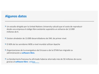 Algunos datos
Un estudio dirigido por la United Nations University calculó que el costo de reproducir
desde una empresa el código libre existente supondría un esfuerzo de 12.000
millones de €.
Existen alrededor de 13.000 desarrolladores de SWL de primer nivel.
El 60% de los servidores WEB a nivel mundial utilizan Apache
Organizaciones de la envergadura de Ericsson o de la OTAN han migrado su
administración a software libre.
La Gendarmería francesa ha afirmado haberse ahorrado más de 50 millones de euros
gracias al software libre : enlace
 