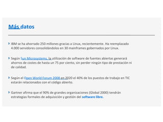 Más datos
IBM se ha ahorrado 250 millones gracias a Linux, recientemente. Ha reemplazado
4.000 servidores consolidándolos en 30 mainframes gobernados por Linux.
Según Sun Microsystems, la utilización de software de fuentes abiertas generará
ahorros de costes de hasta un 75 por ciento, sin perder ningún tipo de prestación ni
de calidad.
Según el Open World Forum 2008 en 2020 el 40% de los puestos de trabajo en TIC
estarán relacionados con el código abierto.
Gartner afirma que el 90% de grandes organizaciones (Global 2000) tendrán
estrategias formales de adquisición y gestión del software libre.
 
