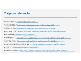 Y algunas referencias
CIO-INSIGHT : Fast, Simple Open-Source IT
ELMUNDO.ES : Planteamiento técnico elmundo.es software libre (pdf)
ELPAIS.ES : La crisis dispara los programas 'open source' en las empresas
GARTNER .COM : Number of Business Processes Using Open-Source Software Increases
OSALT.COM : Open Source AS Alternative
EXPANSION : La Administración despilfarra recursos por no usar ’software libre’ (pdf)
ARS TECHNICA : Open source trading platform could be a win for Wall Street
GOVERNMENT COMPUTER NEWS : U.S. Postal goes open-source with tracking system
VARIETY : Sony moves on open-source software
ITWRITING.COM : London Stock Exchange migrating from .NET to Oracle/LINUX platform
 