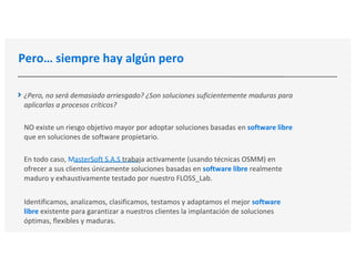 Pero… siempre hay algún pero
¿Pero, no será demasiado arriesgado? ¿Son soluciones suficientemente maduras para
aplicarlas a procesos críticos?
NO existe un riesgo objetivo mayor por adoptar soluciones basadas en software libre
que en soluciones de software propietario.
En todo caso, MasterSoft S.A.S trabaja activamente (usando técnicas OSMM) en
ofrecer a sus clientes únicamente soluciones basadas en software libre realmente
maduro y exhaustivamente testado por nuestro FLOSS_Lab.
Identificamos, analizamos, clasificamos, testamos y adaptamos el mejor software
libre existente para garantizar a nuestros clientes la implantación de soluciones
óptimas, flexibles y maduras.
 