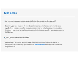 Más peros
Pero, son demasiados productos y tipologías. Es confuso, ¿cómo decidir?
Es cierto, por eso muchos de nuestros clientes nos solicitan asesoramiento para
ayudarles a escoger aquellos productos que mejor se adaptan a sus necesidades.
Ordenar y mantener actualizado ese conocimiento es una de las labores de nuestro
FLOSS_Lab.
¿Pero, ofrece alta disponibilidad?
Desde luego, de hecho la mayoría de plataformas online funcionan gracias a
servidores con sistemas y aplicaciones de software libre en configuración de alta
disponibilidad.
 