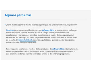 Algunos peros más
¿Pero, puedo esperar el mismo nivel de soporte que me ofrece el software propietario?
Nosotros estamos convencidos de que, con software libre, se puede ofrecer incluso un
mejor servicio de soporte. Al tener acceso al código fuente pueden realizarse
adaptaciones y correcciones a medida garantizándose niveles de interoperatividad
excelentes. Sin embargo, no todos los proveedores de servicios ofrecen el mismo nivel
de soporte. En MasterSoft S.A.S, estamos orgullosos de que sea uno de los aspectos
mejor valorados de nuestro portfolio.
Por otra parte, resaltar que muchos de los productos de software libre más implantados
tienen empresas fabricantes detrás ofreciendo Professional Services para soporte, lo
que en última instancia permite un modelo similar al del software propietario.
 