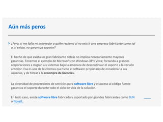 Aún más peros
¿Pero, si me falla mi proveedor a quién reclamo al no existir una empresa fabricante como tal
o, si existe, no garantiza soporte?
El hecho de que exista un gran fabricante detrás no implica necesariamente mayores
garantías. Tenemos el ejemplo de Microsoft con Windows XP y Vista; forzando a grandes
corporaciones a migrar sus sistemas bajo la amenaza de descontinuar el soporte a la versión
anterior. Esa es una de las formas que tiene el software propietario de encadenar a sus
usuarios, y de forzar a la recompra de licencias.
La diversidad de proveedores de servicios para software libre y el acceso al código fuente
garantiza el soporte durante todo el ciclo de vida de la solución.
En todo caso, existe software libre fabricado y soportado por grandes fabricantes como SUN
o Novell.
 