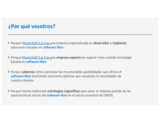 ¿Por qué vosotros?
Porque MasterSoft S.A.S es una empresa especializada en desarrollar e implantar
soluciones basadas en software libre.
Porque MasterSoft S.A.S es una empresa experta en superar retos usando tecnología
basada en software libre.
Porque sabemos cómo concretar las innumerables posibilidades que ofrece el
software libre diseñando soluciones óptimas que resuelven la necesidades de
nuestro clientes.
Porque hemos elaborado estrategias específicas para sacar el máximo partido de las
características únicas del software libre en el actual escenario de CRISIS.
 