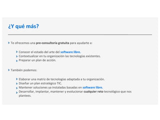¿Y qué más?
Te ofrecemos una pre-consultoría gratuita para ayudarte a:
Conocer el estado del arte del software libre.
Contextualizar en tu organización las tecnologías existentes.
Preparar un plan de acción.
También podemos:
Elaborar una matriz de tecnologías adaptada a tu organización.
Diseñar un plan estratégico TIC.
Mantener soluciones ya instaladas basadas en software libre.
Desarrollar, implantar, mantener y evolucionar cualquier reto tecnológico que nos
plantees.
 