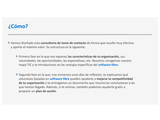 ¿Cómo?
Hemos diseñado esta consultoría de toma de contacto de forma que resulte muy efectiva
y aporte el máximo valor. Su estructura es la siguiente:
Primera fase en la que nos expones las características de tu organización, sus
necesidades, las oportunidades, las expectativas, etc. Nosotros recogemos vuestro
mapa TIC y te introducimos en las ventajas específicas del software libre.
Segunda fase en la que, tras tomarnos unos días de reflexión, te explicamos qué
soluciones basadas en software libre pueden ayudarte a mejorar la competitividad
de tu organización y te entregamos un documento que resume las conclusiones a las
que hemos llegado. Además, si te animas, también podemos ayudarte gratis a
preparar un plan de acción.
 