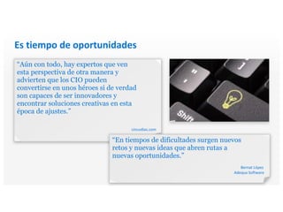 Es tiempo de oportunidades
“Aún con todo, hay expertos que ven
esta perspectiva de otra manera y
advierten que los CIO pueden
convertirse en unos héroes si de verdad
son capaces de ser innovadores y
encontrar soluciones creativas en esta
época de ajustes.”
cincodias.com
“En tiempos de dificultades surgen nuevos
retos y nuevas ideas que abren rutas a
nuevas oportunidades.”
Bernat López
Adequa Software
 