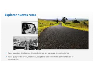 Explorar nuevas rutas
Rutas abiertas, sin atascos, sin restricciones, sin barreras, sin obligaciones.
Rutas que puedes crear, modificar, adaptar a las necesidades cambiantes de tu
organización.
 