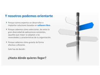 Y nosotros podemos orientarte
Porque somos expertos en desarrollar e
implantar soluciones basadas en software libre.
Porque sabemos cómo seleccionar, de entre la
gran diversidad de aplicaciones existentes,
aquellas que mejor se adaptan a las
necesidades y características de tu organización.
Porque sabemos cómo guiarte de forma
efectiva y eficiente.
Solo has de decidir:
¿Hasta dónde quieres llegar?
 