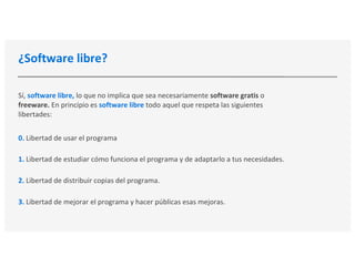¿Software libre?
Sí, software libre, lo que no implica que sea necesariamente software gratis o
freeware. En principio es software libre todo aquel que respeta las siguientes
libertades:
0. Libertad de usar el programa
1. Libertad de estudiar cómo funciona el programa y de adaptarlo a tus necesidades.
2. Libertad de distribuir copias del programa.
3. Libertad de mejorar el programa y hacer públicas esas mejoras.
 