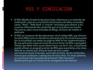 RSS Y SINDICACION
 El RSS (Really Simple Sindication) hace referencia a un estándar de
  sindicación, esto es a una familia de formatos de datos conocidos
  como: “feed”, “Web feed” o “chanel” utilizados para ofrecer a los
  usuarios información de contenido que se actualiza con mucha
  frecuencia, tales como entradas de Blogs, titulares de medios o
  podcasts.
 El RSS se compone de dos elementos: A) el código XML que ofrecen
  los sitios Web como un beneficio adicional para sus lectores/usuarios
  (en la actualidad casi todas las páginas Web lo han implementado) y
  B) una aplicación especial conocida como lector de RSS o agregador
  (feeds) que debe tener quien desee hacer uso de el. Así, una persona
  puede utilizar un programa lector de RSS para suscribirse a los sitios
  Web de su interés que ofrezcan este servicio y estar
  permanentemente enterada, automáticamente, de los contenidos
  nuevos que publiquen cualesquiera de esos sitios. En otras palabras,
  es una forma más avanzada de la función “Mis Favoritos”
  (Bookmarks) que se incluye en los navegadores de Internet.
 
