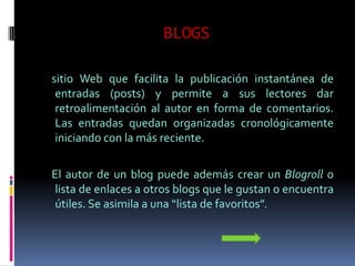 BLOGS

sitio Web que facilita la publicación instantánea de
 entradas (posts) y permite a sus lectores dar
 retroalimentación al autor en forma de comentarios.
 Las entradas quedan organizadas cronológicamente
 iniciando con la más reciente.

El autor de un blog puede además crear un Blogroll o
 lista de enlaces a otros blogs que le gustan o encuentra
 útiles. Se asimila a una “lista de favoritos”.
 