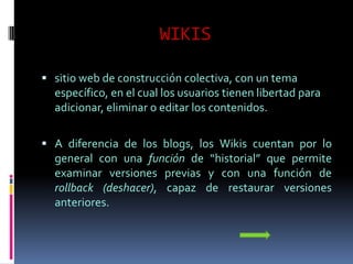 WIKIS

 sitio web de construcción colectiva, con un tema
  específico, en el cual los usuarios tienen libertad para
  adicionar, eliminar o editar los contenidos.

 A diferencia de los blogs, los Wikis cuentan por lo
  general con una función de “historial” que permite
  examinar versiones previas y con una función de
  rollback (deshacer), capaz de restaurar versiones
  anteriores.
 