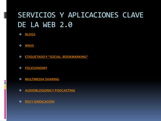 SERVICIOS Y APLICACIONES CLAVE
DE LA WEB 2.0
 BLOGS


 WIKIS


 ETIQUETADO Y “SOCIAL BOOKMARKING”


 FOLKSONOMY


 MULTIMEDIA SHARING


 AUDIOBLOGGING Y PODCASTING


 RSS Y SINDICACIÓN
 