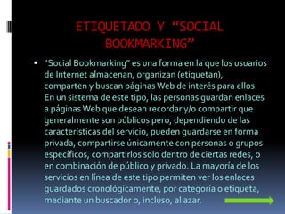 ETIQUETADO Y “SOCIAL
              BOOKMARKING”
 “Social Bookmarking” es una forma en la que los usuarios
  de Internet almacenan, organizan (etiquetan),
  comparten y buscan páginas Web de interés para ellos.
  En un sistema de este tipo, las personas guardan enlaces
  a páginas Web que desean recordar y/o compartir que
  generalmente son públicos pero, dependiendo de las
  características del servicio, pueden guardarse en forma
  privada, compartirse únicamente con personas o grupos
  específicos, compartirlos solo dentro de ciertas redes, o
  en combinación de público y privado. La mayoría de los
  servicios en línea de este tipo permiten ver los enlaces
  guardados cronológicamente, por categoría o etiqueta,
  mediante un buscador o, incluso, al azar.
 