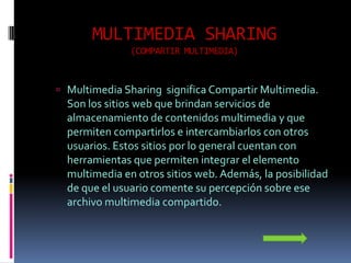 MULTIMEDIA SHARING
               (COMPARTIR MULTIMEDIA)



 Multimedia Sharing significa Compartir Multimedia.
  Son los sitios web que brindan servicios de
  almacenamiento de contenidos multimedia y que
  permiten compartirlos e intercambiarlos con otros
  usuarios. Estos sitios por lo general cuentan con
  herramientas que permiten integrar el elemento
  multimedia en otros sitios web. Además, la posibilidad
  de que el usuario comente su percepción sobre ese
  archivo multimedia compartido.
 