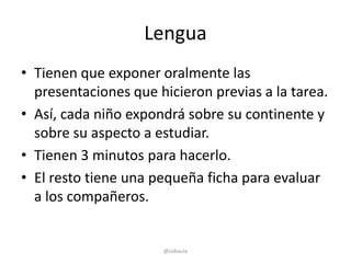 Lengua
• Tienen que exponer oralmente las
  presentaciones que hicieron previas a la tarea.
• Así, cada niño expondrá sobre su continente y
  sobre su aspecto a estudiar.
• Tienen 3 minutos para hacerlo.
• El resto tiene una pequeña ficha para evaluar
  a los compañeros.


                      @cobaula
 