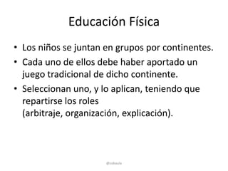Educación Física
• Los niños se juntan en grupos por continentes.
• Cada uno de ellos debe haber aportado un
  juego tradicional de dicho continente.
• Seleccionan uno, y lo aplican, teniendo que
  repartirse los roles
  (arbitraje, organización, explicación).



                      @cobaula
 
