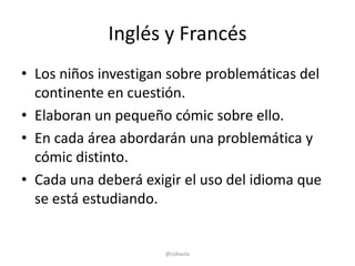 Inglés y Francés
• Los niños investigan sobre problemáticas del
  continente en cuestión.
• Elaboran un pequeño cómic sobre ello.
• En cada área abordarán una problemática y
  cómic distinto.
• Cada una deberá exigir el uso del idioma que
  se está estudiando.


                      @cobaula
 
