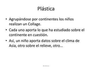 Plástica
• Agrupándose por continentes los niños
  realizan un Collage.
• Cada uno aporta lo que ha estudiado sobre el
  continente en cuestión.
• Así, un niño aporta datos sobre el clima de
  Asia, otro sobre el relieve, otro…



                     @cobaula
 
