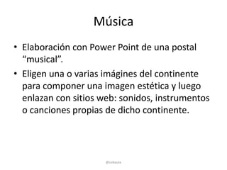 Música
• Elaboración con Power Point de una postal
  “musical”.
• Eligen una o varias imágines del continente
  para componer una imagen estética y luego
  enlazan con sitios web: sonidos, instrumentos
  o canciones propias de dicho continente.



                      @cobaula
 