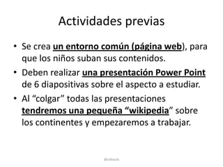 Actividades previas
• Se crea un entorno común (página web), para
  que los niños suban sus contenidos.
• Deben realizar una presentación Power Point
  de 6 diapositivas sobre el aspecto a estudiar.
• Al “colgar” todas las presentaciones
  tendremos una pequeña “wikipedia” sobre
  los continentes y empezaremos a trabajar.


                      @cobaula
 